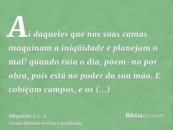 Ai daqueles que nas suas camas maquinam a iniqüidade e planejam o mal! quando raia o dia, põem-no por obra, pois está no poder da sua mão.E cobiçam campos, e os