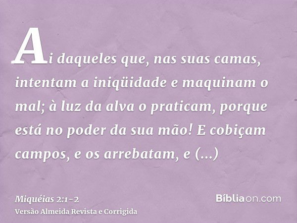 Ai daqueles que, nas suas camas, intentam a iniqüidade e maquinam o mal; à luz da alva o praticam, porque está no poder da sua mão!E cobiçam campos, e os arreba