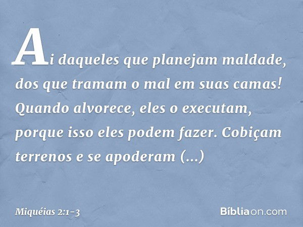 Ai daqueles que planejam maldade,
dos que tramam o mal
em suas camas!
Quando alvorece, eles o executam,
porque isso eles podem fazer. Cobiçam terrenos e se apod