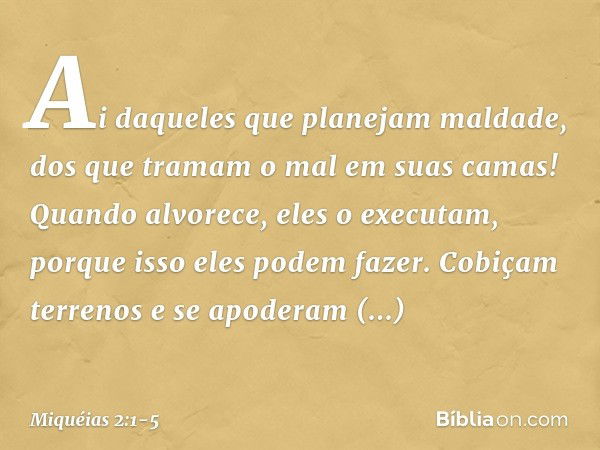 Ai daqueles que planejam maldade,
dos que tramam o mal
em suas camas!
Quando alvorece, eles o executam,
porque isso eles podem fazer. Cobiçam terrenos e se apod