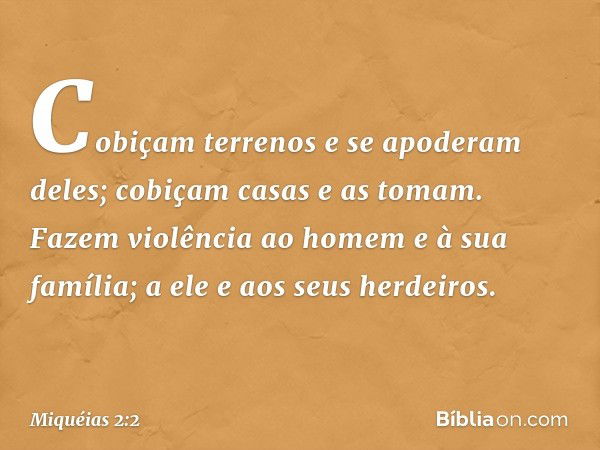 Cobiçam terrenos e se apoderam deles;
cobiçam casas e as tomam.
Fazem violência ao homem
e à sua família;
a ele e aos seus herdeiros. -- Miquéias 2:2