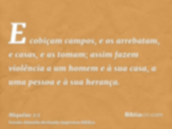 E cobiçam campos, e os arrebatam, e casas, e as tomam; assim fazem violência a um homem e à sua casa, a uma pessoa e à sua herança.