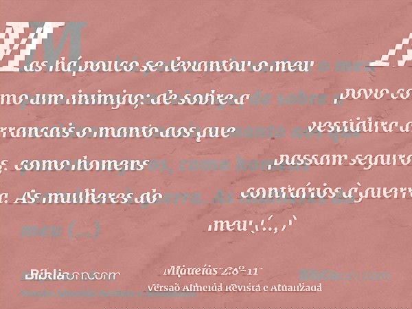 Mas há pouco se levantou o meu povo como um inimigo; de sobre a vestidura arrancais o manto aos que passam seguros, como homens contrários à guerra.As mulheres