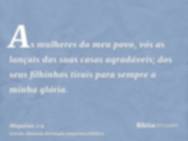 As mulheres do meu povo, vós as lançais das suas casas agradáveis; dos seus filhinhos tirais para sempre a minha glória.