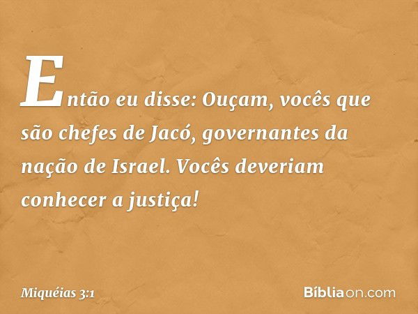 Então eu disse:
Ouçam, vocês que são chefes de Jacó,
governantes da nação de Israel.
Vocês deveriam conhecer a justiça! -- Miquéias 3:1