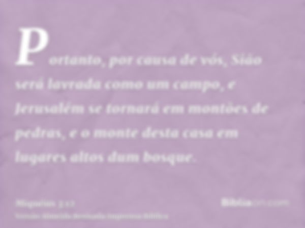 Portanto, por causa de vós, Sião será lavrada como um campo, e Jerusalém se tornará em montões de pedras, e o monte desta casa em lugares altos dum bosque.