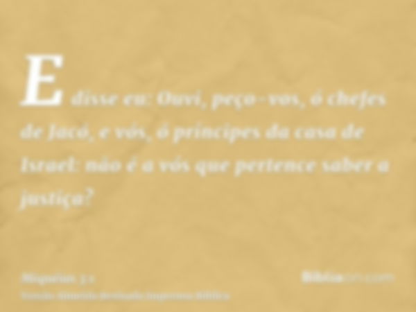 E disse eu: Ouvi, peço-vos, ó chefes de Jacó, e vós, ó príncipes da casa de Israel: não é a vós que pertence saber a justiça?