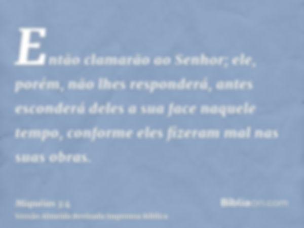 Então clamarão ao Senhor; ele, porém, não lhes responderá, antes esconderá deles a sua face naquele tempo, conforme eles fizeram mal nas suas obras.