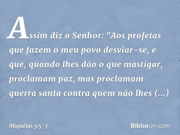 Assim diz o Senhor:
"Aos profetas
que fazem o meu povo desviar-se,
e que, quando lhes dão o que mastigar,
proclamam paz,
mas proclamam guerra santa
contra quem 