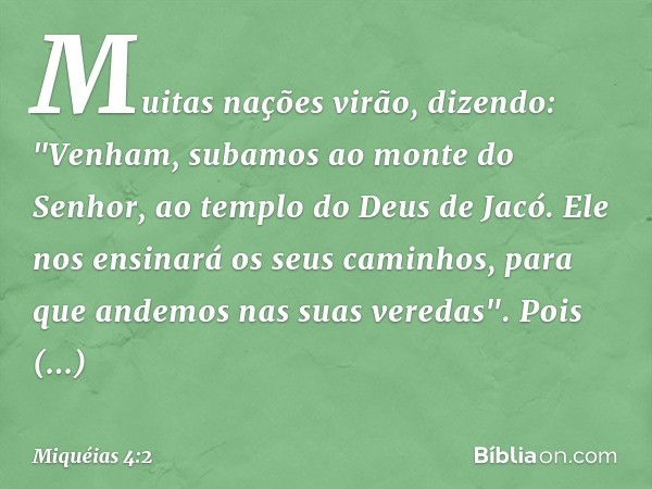 Muitas nações virão, dizendo:
"Venham, subamos
ao monte do Senhor,
ao templo do Deus de Jacó.
Ele nos ensinará os seus caminhos,
para que andemos nas suas vered