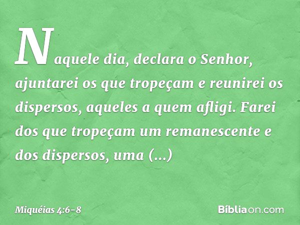 "Naquele dia", declara o Senhor,
"ajuntarei os que tropeçam
e reunirei os dispersos,
aqueles a quem afligi. Farei dos que tropeçam
um remanescente
e dos dispers