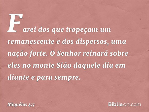 Farei dos que tropeçam
um remanescente
e dos dispersos, uma nação forte.
O Senhor reinará sobre eles
no monte Sião
daquele dia em diante e para sempre. -- Miqué