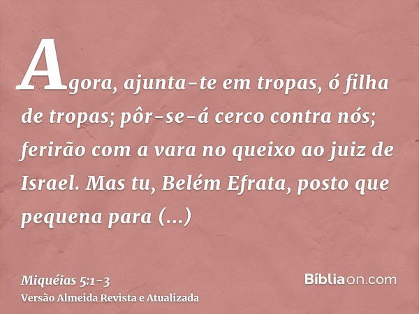 Agora, ajunta-te em tropas, ó filha de tropas; pôr-se-á cerco contra nós; ferirão com a vara no queixo ao juiz de Israel.Mas tu, Belém Efrata, posto que pequena