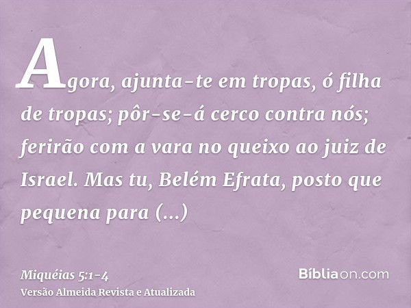 Agora, ajunta-te em tropas, ó filha de tropas; pôr-se-á cerco contra nós; ferirão com a vara no queixo ao juiz de Israel.Mas tu, Belém Efrata, posto que pequena