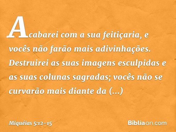 Acabarei com a sua feitiçaria,
e vocês não farão mais adivinhações. Destruirei as suas imagens esculpidas
e as suas colunas sagradas;
vocês não se curvarão mais