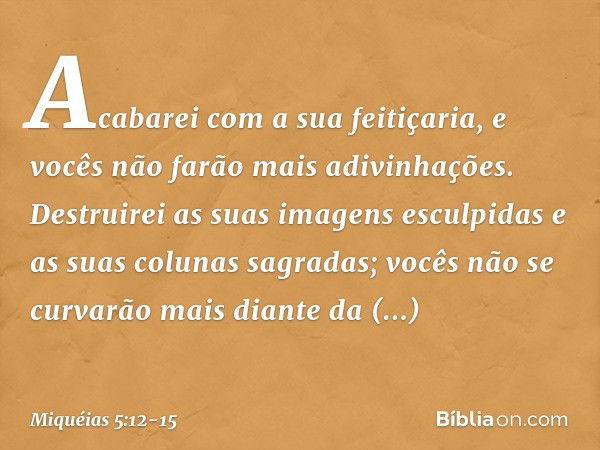 Acabarei com a sua feitiçaria,
e vocês não farão mais adivinhações. Destruirei as suas imagens esculpidas
e as suas colunas sagradas;
vocês não se curvarão mais