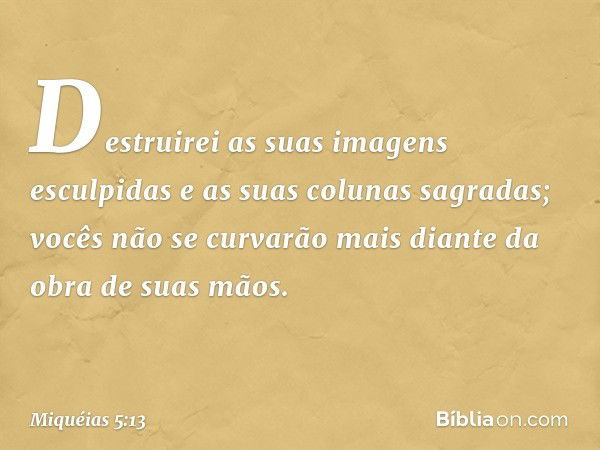 Destruirei as suas imagens esculpidas
e as suas colunas sagradas;
vocês não se curvarão mais
diante da obra de suas mãos. -- Miquéias 5:13