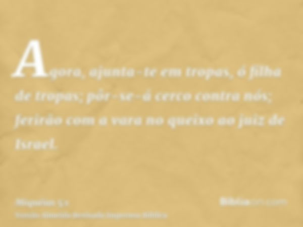 Agora, ajunta-te em tropas, ó filha de tropas; pôr-se-á cerco contra nós; ferirão com a vara no queixo ao juiz de Israel.