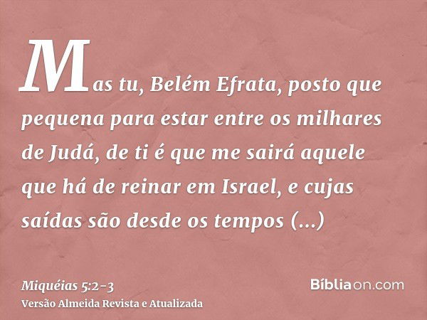 Mas tu, Belém Efrata, posto que pequena para estar entre os milhares de Judá, de ti é que me sairá aquele que há de reinar em Israel, e cujas saídas são desde o