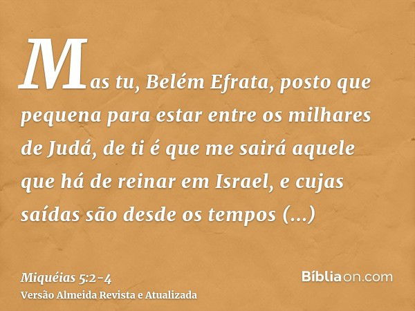 Mas tu, Belém Efrata, posto que pequena para estar entre os milhares de Judá, de ti é que me sairá aquele que há de reinar em Israel, e cujas saídas são desde o