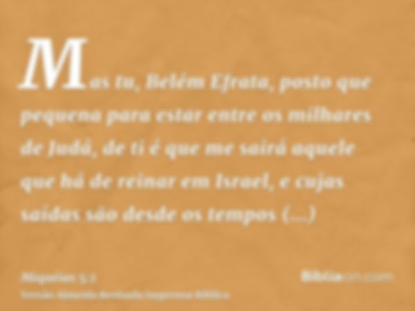 Mas tu, Belém Efrata, posto que pequena para estar entre os milhares de Judá, de ti é que me sairá aquele que há de reinar em Israel, e cujas saídas são desde o