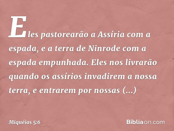 Eles pastorearão a Assíria
com a espada,
e a terra de Ninrode
com a espada empunhada.
Eles nos livrarão quando os assírios
invadirem a nossa terra,
e entrarem p