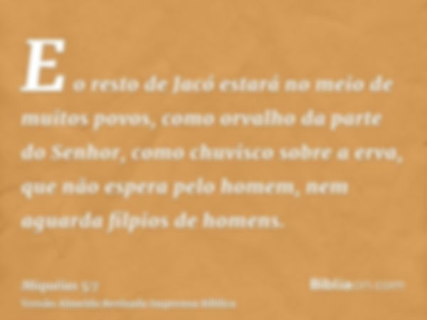 E o resto de Jacó estará no meio de muitos povos, como orvalho da parte do Senhor, como chuvisco sobre a erva, que não espera pelo homem, nem aguarda filpios de