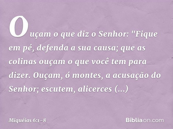 Ouçam o que diz o Senhor:
"Fique em pé,
defenda a sua causa;
que as colinas ouçam
o que você tem para dizer. Ouçam, ó montes,
a acusação do Senhor;
escutem, ali