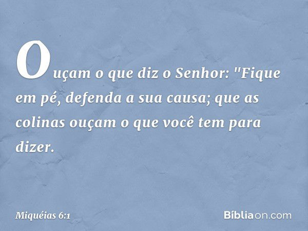 Ouçam o que diz o Senhor:
"Fique em pé,
defenda a sua causa;
que as colinas ouçam
o que você tem para dizer. -- Miquéias 6:1