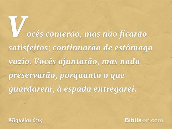 Vocês comerão,
mas não ficarão satisfeitos;
continuarão de estômago vazio.
Vocês ajuntarão,
mas nada preservarão,
porquanto o que guardarem,
à espada entregarei