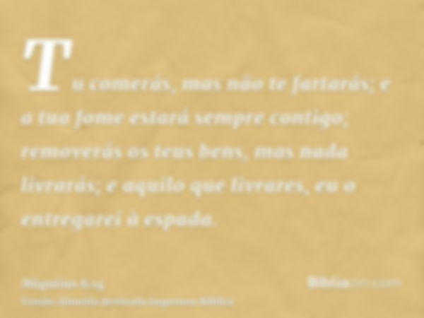 Tu comerás, mas não te fartarás; e a tua fome estará sempre contigo; removerás os teus bens, mas nada livrarás; e aquilo que livrares, eu o entregarei à espada.