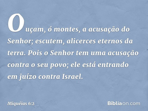 Ouçam, ó montes,
a acusação do Senhor;
escutem, alicerces eternos da terra.
Pois o Senhor tem uma acusação
contra o seu povo;
ele está entrando em juízo
contra 