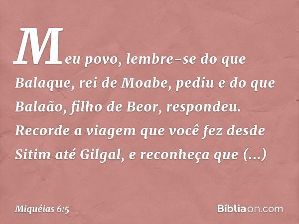 Meu povo, lembre-se do que Balaque,
rei de Moabe, pediu
e do que Balaão,
filho de Beor, respondeu.
Recorde a viagem que você fez
desde Sitim até Gilgal,
e recon