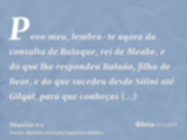 Povo meu, lembra-te agora da consulta de Balaque, rei de Meabe, e do que lhe respondeu Balaão, filho de Beor, e do que sucedeu desde Sitini até Gilgal, para que