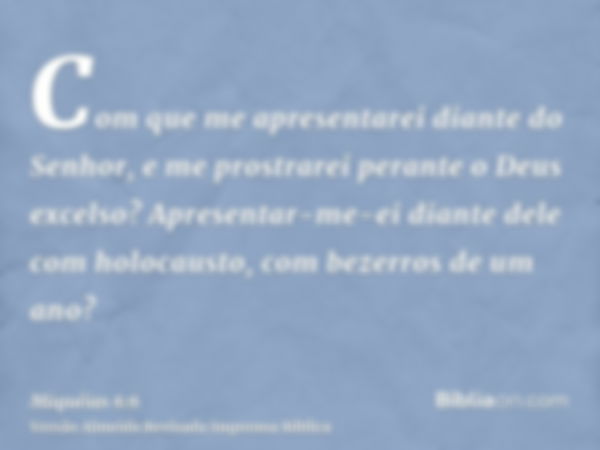 Com que me apresentarei diante do Senhor, e me prostrarei perante o Deus excelso? Apresentar-me-ei diante dele com holocausto, com bezerros de um ano?