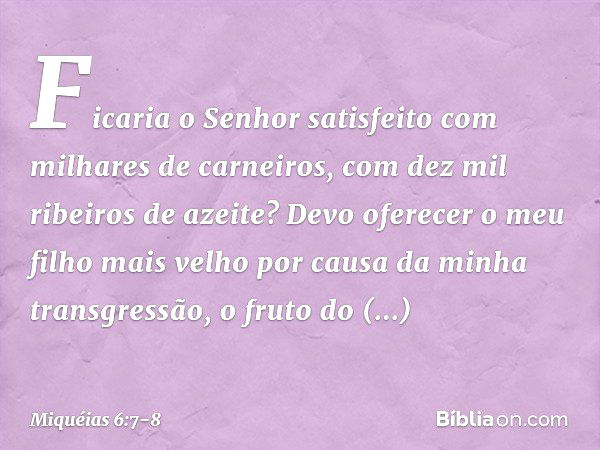 Ficaria o Senhor satisfeito
com milhares de carneiros,
com dez mil ribeiros de azeite?
Devo oferecer o meu filho mais velho
por causa da minha transgressão,
o f