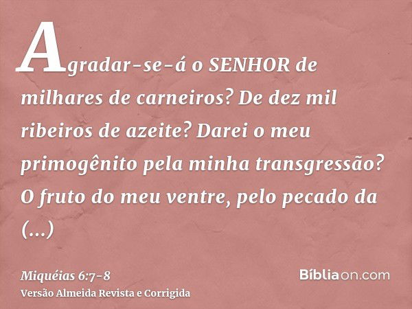 Agradar-se-á o SENHOR de milhares de carneiros? De dez mil ribeiros de azeite? Darei o meu primogênito pela minha transgressão? O fruto do meu ventre, pelo peca