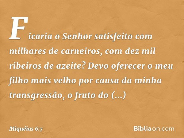 Ficaria o Senhor satisfeito
com milhares de carneiros,
com dez mil ribeiros de azeite?
Devo oferecer o meu filho mais velho
por causa da minha transgressão,
o f