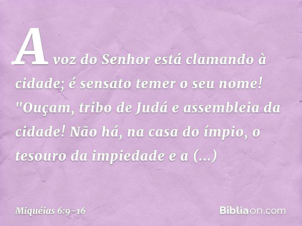 A voz do Senhor
está clamando à cidade;
é sensato temer o seu nome!
"Ouçam, tribo de Judá
e assembleia da cidade! Não há, na casa do ímpio,
o tesouro da impieda