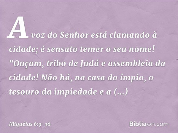 A voz do Senhor
está clamando à cidade;
é sensato temer o seu nome!
"Ouçam, tribo de Judá
e assembleia da cidade! Não há, na casa do ímpio,
o tesouro da impieda