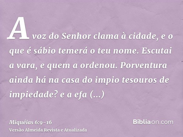 A voz do Senhor clama à cidade, e o que é sábio temerá o teu nome. Escutai a vara, e quem a ordenou.Porventura ainda há na casa do impio tesouros de impiedade? 