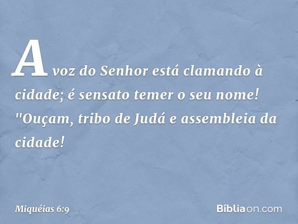 A voz do Senhor
está clamando à cidade;
é sensato temer o seu nome!
"Ouçam, tribo de Judá
e assembleia da cidade! -- Miquéias 6:9