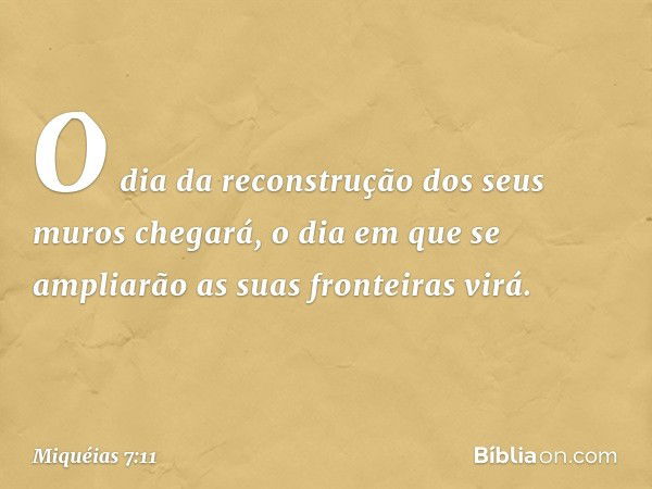 O dia da reconstrução dos seus muros
chegará,
o dia em que se ampliarão
as suas fronteiras virá. -- Miquéias 7:11