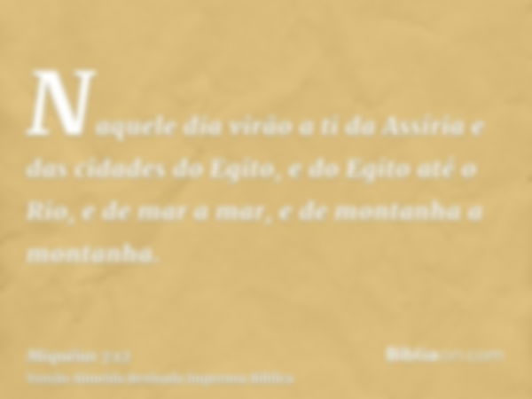 Naquele dia virão a ti da Assíria e das cidades do Egito, e do Egito até o Rio, e de mar a mar, e de montanha a montanha.