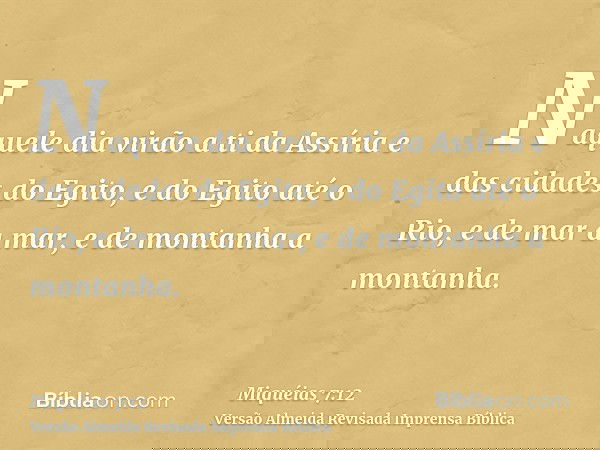 Naquele dia virão a ti da Assíria e das cidades do Egito, e do Egito até o Rio, e de mar a mar, e de montanha a montanha.