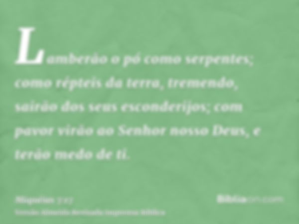 Lamberão o pó como serpentes; como répteis da terra, tremendo, sairão dos seus esconderijos; com pavor virão ao Senhor nosso Deus, e terão medo de ti.