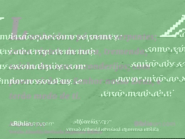 Lamberão o pó como serpentes; como répteis da terra, tremendo, sairão dos seus esconderijos; com pavor virão ao Senhor nosso Deus, e terão medo de ti.