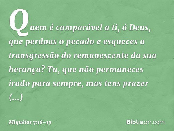 Quem é comparável a ti, ó Deus,
que perdoas o pecado
e esqueces a transgressão
do remanescente da sua herança?
Tu, que não permaneces irado
para sempre,
mas ten