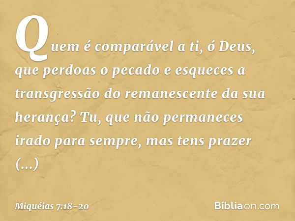 Quem é comparável a ti, ó Deus,
que perdoas o pecado
e esqueces a transgressão
do remanescente da sua herança?
Tu, que não permaneces irado
para sempre,
mas ten