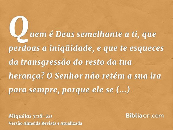 Quem é Deus semelhante a ti, que perdoas a iniqüidade, e que te esqueces da transgressão do resto da tua herança? O Senhor não retém a sua ira para sempre, porq